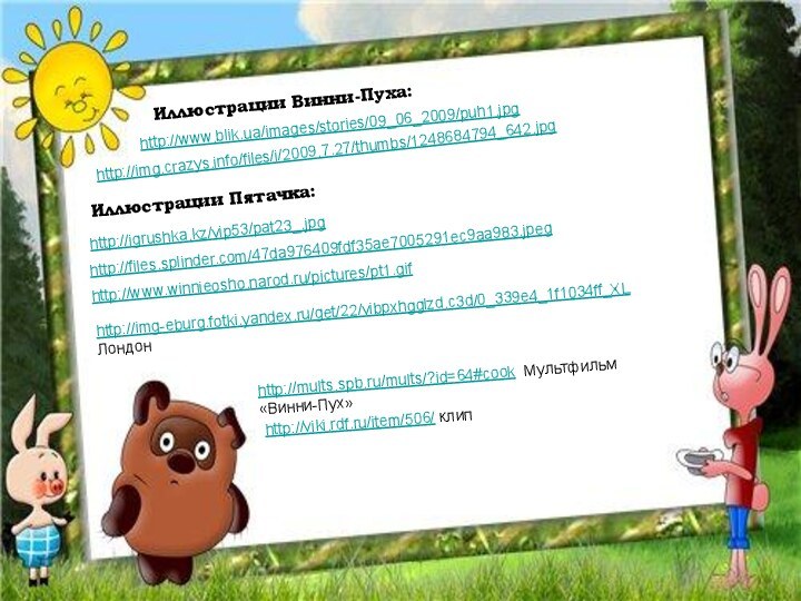 http://www.blik.ua/images/stories/09_06_2009/puh1.jpg Иллюстрации Винни-Пуха:http://img.crazys.info/files/i/2009.7.27/thumbs/1248684794_642.jpg http://igrushka.kz/vip53/pat23_.jpg Иллюстрации Пятачка:http://files.splinder.com/47da976409fdf35ae7005291ec9aa983.jpeg http://www.winnieosho.narod.ru/pictures/pt1.gif http://img-eburg.fotki.yandex.ru/get/22/vibpxhgglzd.c3d/0_339e4_1f1034ff_XL Лондонhttp://mults.spb.ru/mults/?id=64#cook Мультфильм «Винни-Пух»http://viki.rdf.ru/item/506/ клип