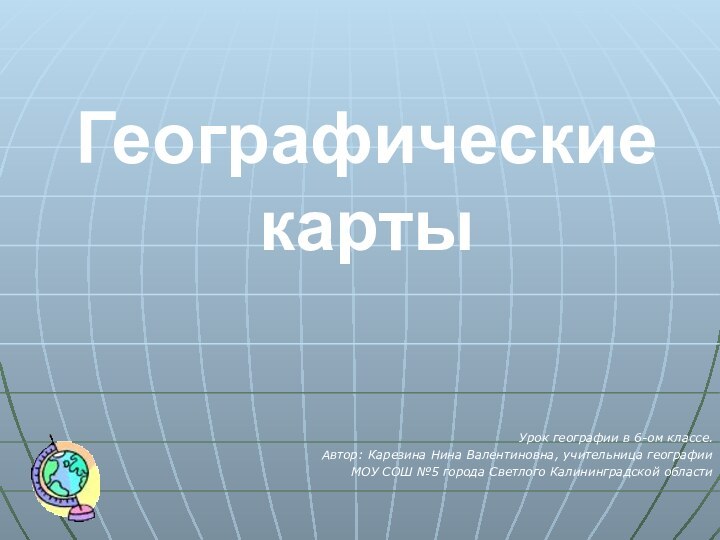 Географические картыУрок географии в 6-ом классе.Автор: Карезина Нина Валентиновна, учительница географии МОУ