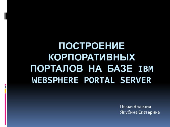 Построение корпоративных Порталов на базе IBM WEBSPHERE PORTAL SERVERПекки ВалерияЯкубина Екатерина