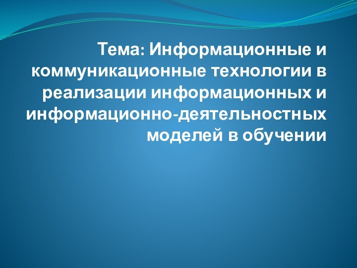 Тема: Информационные и коммуникационные технологии в реализации информационных и информационно-деятельностных моделей в обучении