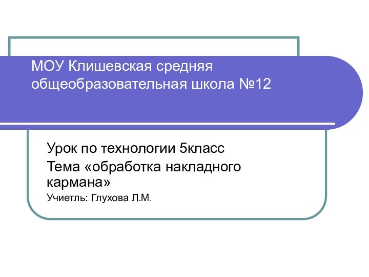 МОУ Клишевская средняя общеобразовательная школа №12Урок по технологии 5классТема «обработка накладного кармана»Учиетль: Глухова Л.М.