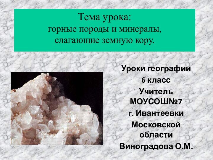 Уроки географии 6 классУчитель МОУСОШ№7г. ИвантеевкиМосковской областиВиноградова О.М.Тема урока: горные породы и минералы, слагающие земную кору.