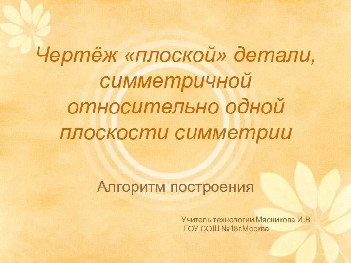 Чертёж «плоской» детали, симметричной относительно одной плоскости симметрииАлгоритм построенияУчитель технологии Мясникова И.В. ГОУ СОШ №18г.Москва