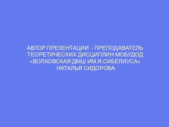 АВТОР ПРЕЗЕНТАЦИИ - ПРЕПОДАВАТЕЛЬ ТЕОРЕТИЧЕСКИХ ДИСЦИПЛИН МОБУДОД «ВОЛХОВСКАЯ ДМШ ИМ.Я.СИБЕЛИУСА» НАТАЛЬЯ СИДОРОВА