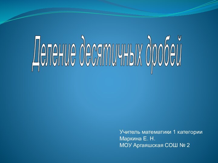 Деление десятичных дробейУчитель математики 1 категорииМаркина Е. Н. МОУ Аргаяшская СОШ № 2