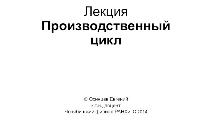 Лекция Производственный цикл© Осинцев Евгенийк.т.н., доцентЧелябинский филиал РАНХиГС 2014