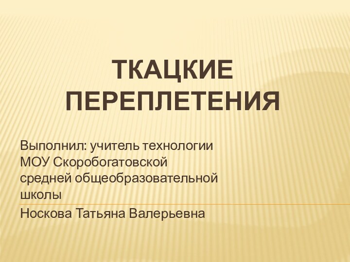 Ткацкие переплетенияВыполнил: учитель технологии МОУ Скоробогатовской средней общеобразовательной школыНоскова Татьяна Валерьевна