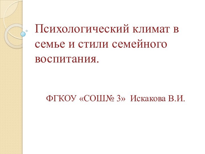 Психологический климат в семье и стили семейного воспитания.   ФГКОУ «СОШ№ 3» Искакова В.И.