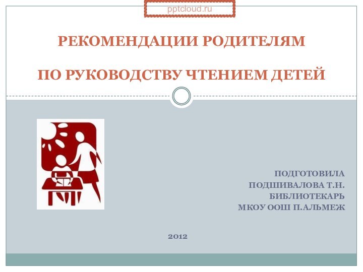 Подготовила Подшивалова Т.Н.библиотекарь МКОУ ООШ п.АльмежРЕКОМЕНДАЦИИ РОДИТЕЛЯМ   ПО РУКОВОДСТВУ ЧТЕНИЕМ ДЕТЕЙ2012