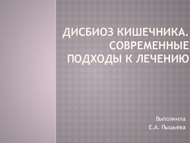 Дисбиоз кишечника. Современные подходы к лечениюВыполнила Е.А. Пышьева