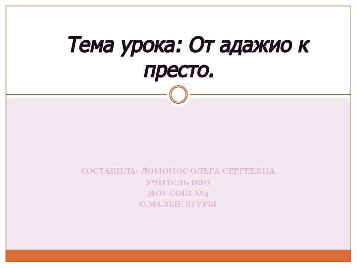 СОСТАВИЛА: ЛОМОНОС ОЛЬГА СЕРГЕЕВНАУЧИТЕЛЬ ИЗОМОУ СОШ №4С.МАЛЫЕ ЯГУРЫ   Тема урока: От адажио к престо.