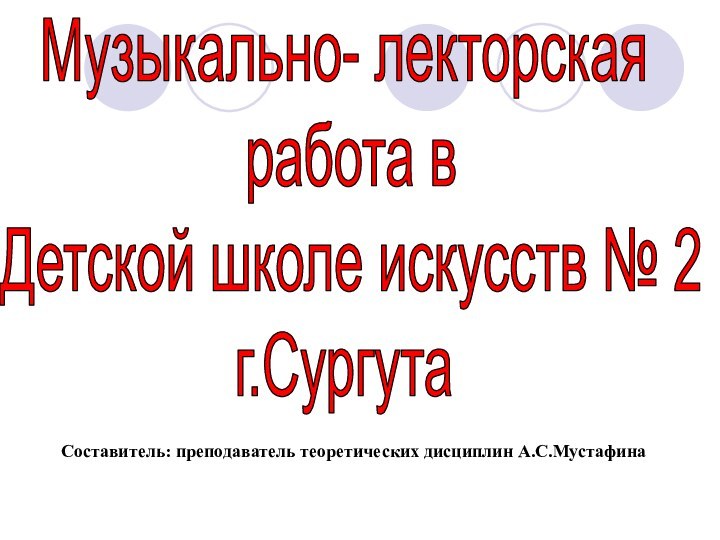 Музыкально- лекторская работа в Детской школе искусств № 2г.СургутаСоставитель: преподаватель теоретических дисциплин А.С.Мустафина