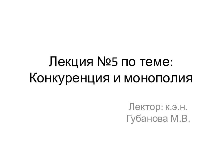 Лекция №5 по теме: Конкуренция и монополияЛектор: к.э.н. Губанова М.В.