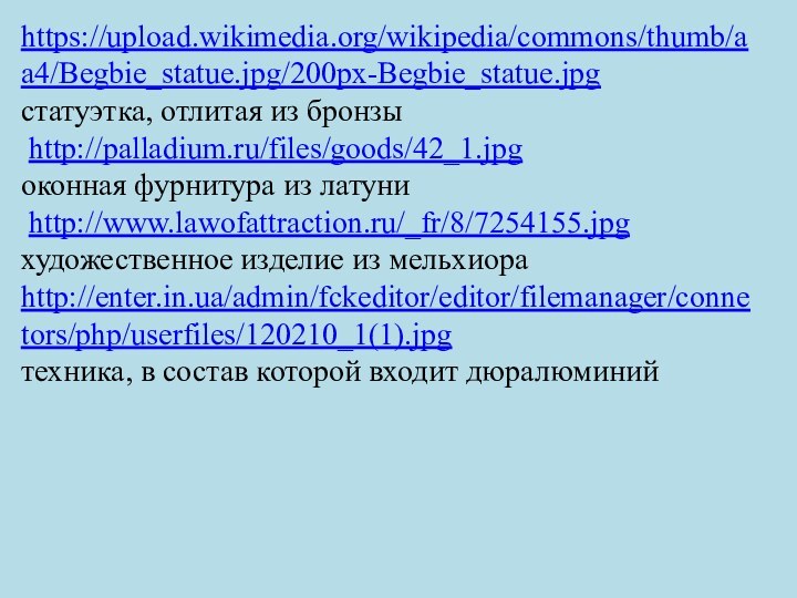 .https://upload.wikimedia.org/wikipedia/commons/thumb/aa4/Begbie_statue.jpg/200px-Begbie_statue.jpgстатуэтка, отлитая из бронзы http://palladium.ru/files/goods/42_1.jpgоконная фурнитура из латуни http://www.lawofattraction.ru/_fr/8/7254155.jpgхудожественное изделие из мельхиораhttp://enter.in.ua/admin/fckeditor/editor/filemanager/connetors/php/userfiles/120210_1(1).jpgтехника,