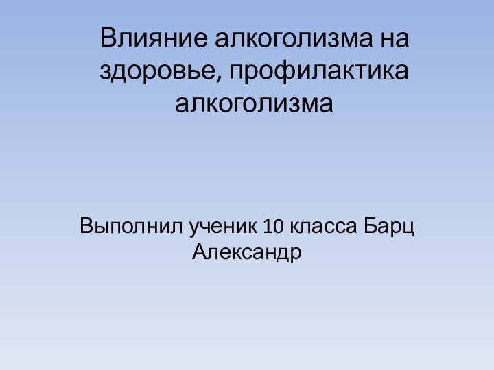 Влияние алкоголизма на здоровье, профилактика алкоголизма Выполнил ученик 10 класса Барц Александр