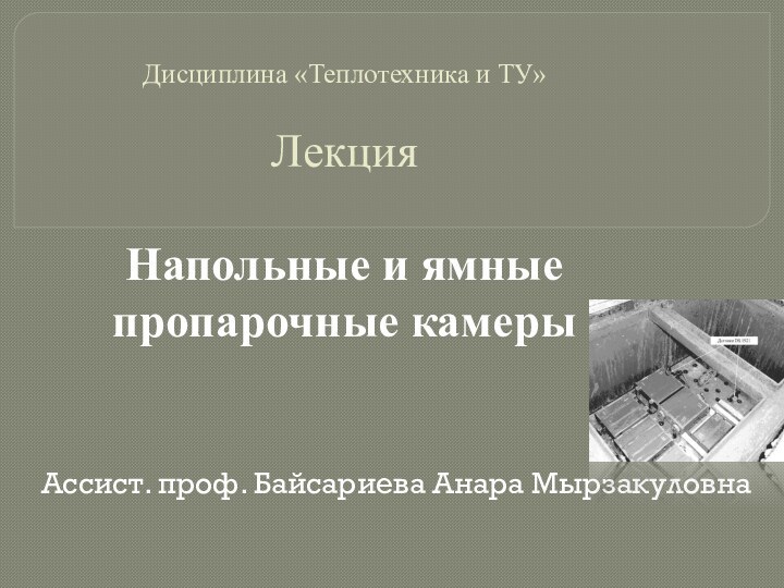 Дисциплина «Теплотехника и ТУ»  Лекция  Напольные и ямные пропарочные камерыАссист. проф. Байсариева Анара Мырзакуловна