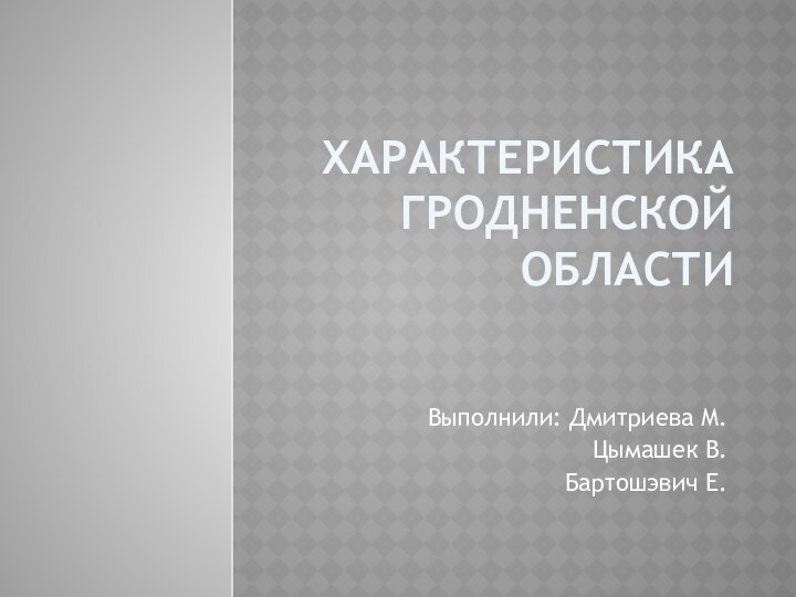 Характеристика гродненской областиВыполнили: Дмитриева М.Цымашек В.Бартошэвич Е.