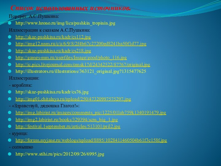 Список использованных источников.Портрет А.С.Пушкина:http://www.hrono.ru/img/lica/pushkin_tropinin.jpgИллюстрации к сказкам А.С.Пушкина:http://skaz-pushkina.ru/kadr/cs112.jpghttp://img12.nnm.ru/c/a/6/9/8/2f4b67c27200ed8241ba50f1d77.jpghttp://skaz-pushkina.ru/kadr/cs218.jpghttp://games-mm.ru/userfiles/Image/good/photo_116.jpghttp://ic.pics.livejournal.com/omsk17d/24342522/87767/original.jpghttp://illustrators.ru/illustrations/363121_original.jpg?1315477625Иллюстрации:- кораблик:http://skaz-pushkina.ru/kadr/cs76.jpghttp://img01.chitalnya.ru/upload/250/47320997575297.jpg- «Здравствуй, дядюшка Глагол!»:http://img.labirint.ru/images/comments_pic/1225/01lab759k1340191479.jpghttp://img2.labirint.ru/books/329394/scrn_big_1.jpghttp://festival.1september.ru/articles/513101/pril2.jpg- курица:http://forum.myjane.ru/weblogs/upload/8895/1028411460504b61f3c158f.jpg- солнышкоhttp://www.stihi.ru/pics/2012/09/26/6995.jpg