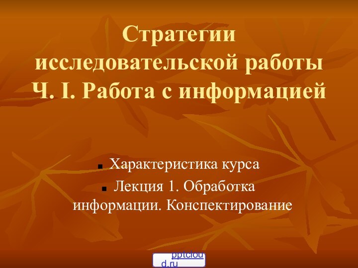 Стратегии исследовательской работы Ч. I. Работа с информацией Характеристика курса Лекция 1. Обработка информации. Конспектирование