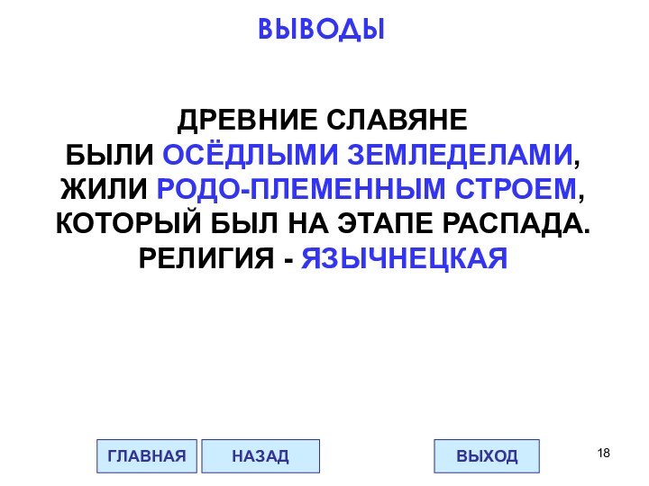 ДРЕВНИЕ СЛАВЯНЕБЫЛИ ОСЁДЛЫМИ ЗЕМЛЕДЕЛАМИ,ЖИЛИ РОДО-ПЛЕМЕННЫМ СТРОЕМ,КОТОРЫЙ БЫЛ НА ЭТАПЕ РАСПАДА.РЕЛИГИЯ - ЯЗЫЧНЕЦКАЯГЛАВНАЯВЫХОДНАЗАДВЫВОДЫ