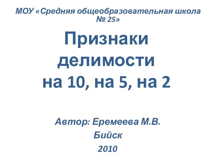 Признаки делимости  на 10, на 5, на 2Автор: Еремеева М.В.Бийск2010МОУ «Средняя общеобразовательная школа № 25»