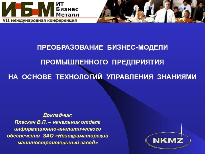 ПРЕОБРАЗОВАНИЕ БИЗНЕС-МОДЕЛИ ПРОМЫШЛЕННОГО ПРЕДПРИЯТИЯ НА ОСНОВЕ ТЕХНОЛОГИЙ УПРАВЛЕНИЯ ЗНАНИЯМИДокладчик:Плескач В.П. – начальник отделаинформационно-аналитическогообеспечения ЗАО «Новокраматорскиймашиностроительный завод»