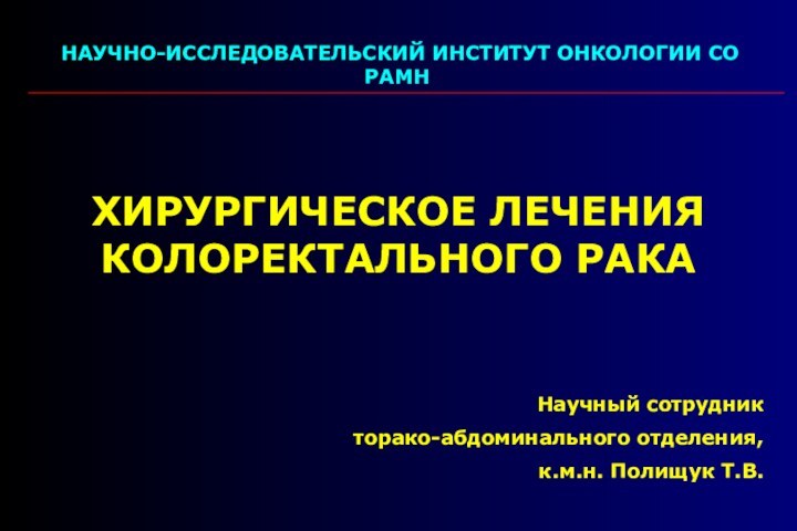 НАУЧНО-ИССЛЕДОВАТЕЛЬСКИЙ ИНСТИТУТ ОНКОЛОГИИ СО РАМНХИРУРГИЧЕСКОЕ ЛЕЧЕНИЯ КОЛОРЕКТАЛЬНОГО РАКАНаучный сотрудникторако-абдоминального отделения,к.м.н. Полищук Т.В.