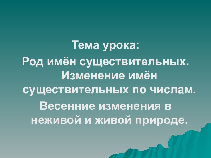 Тема урока:Род имён существительных. Изменение имён существительных по числам.Весенние изменения в неживой и живой природе.