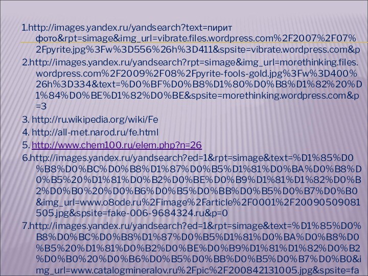 1.http://images.yandex.ru/yandsearch?text=пирит фото&rpt=simage&img_url=vibrate.files.wordpress.com%2F2007%2F07%2Fpyrite.jpg%3Fw%3D556%26h%3D411&spsite=vibrate.wordpress.com&p2.http://images.yandex.ru/yandsearch?rpt=simage&img_url=morethinking.files.wordpress.com%2F2009%2F08%2Fpyrite-fools-gold.jpg%3Fw%3D400%26h%3D334&text=%D0%BF%D0%B8%D1%80%D0%B8%D1%82%20%D1%84%D0%BE%D1%82%D0%BE&spsite=morethinking.wordpress.com&p=33. http://ru.wikipedia.org/wiki/Fe4. http://all-met.narod.ru/fe.html5. http://www.chem100.ru/elem.php?n=266.http://images.yandex.ru/yandsearch?ed=1&rpt=simage&text=%D1%85%D0%B8%D0%BC%D0%B8%D1%87%D0%B5%D1%81%D0%BA%D0%B8%D0%B5%20%D1%81%D0%B2%D0%BE%D0%B9%D1%81%D1%82%D0%B2%D0%B0%20%D0%B6%D0%B5%D0%BB%D0%B5%D0%B7%D0%B0&img_url=www.o8ode.ru%2Fimage%2Farticle%2F0001%2F20090509081505.jpg&spsite=fake-006-9684324.ru&p=07.http://images.yandex.ru/yandsearch?ed=1&rpt=simage&text=%D1%85%D0%B8%D0%BC%D0%B8%D1%87%D0%B5%D1%81%D0%BA%D0%B8%D0%B5%20%D1%81%D0%B2%D0%BE%D0%B9%D1%81%D1%82%D0%B2%D0%B0%20%D0%B6%D0%B5%D0%BB%D0%B5%D0%B7%D0%B0&img_url=www.catalogmineralov.ru%2Fpic%2F200842131005.jpg&spsite=fake-056-11462585.ru&p=53