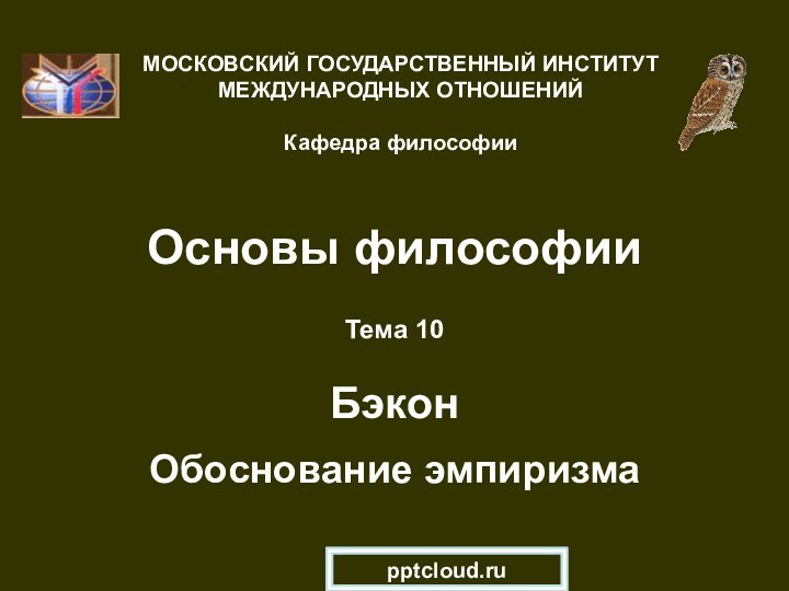 Основы философииТема 10  Бэкон  Обоснование эмпиризмаМОСКОВСКИЙ ГОСУДАРСТВЕННЫЙ ИНСТИТУТ МЕЖДУНАРОДНЫХ ОТНОШЕНИЙ  Кафедра философии