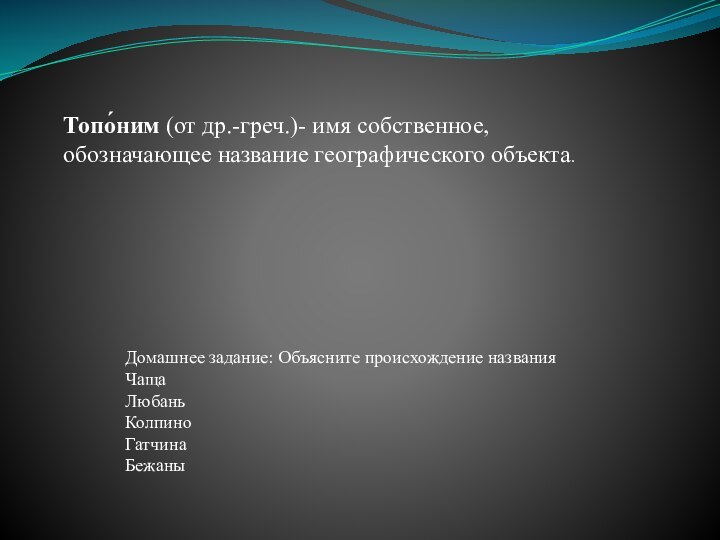 Топо́ним (от др.-греч.)- имя собственное, обозначающее название географического объекта. Домашнее задание: Объясните происхождение названияЧащаЛюбаньКолпиноГатчинаБежаны