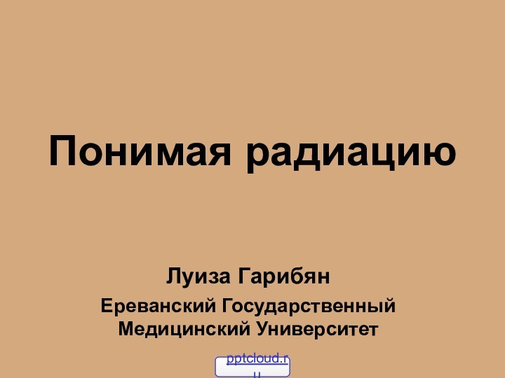 Понимая радиацию Луиза Гарибян  Ереванский Государственный Медицинский Университет