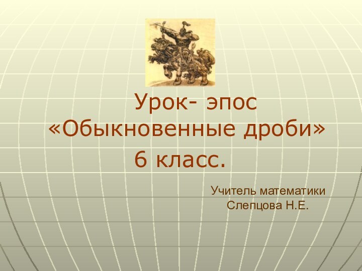 Урок- эпос «Обыкновенные дроби» 6 класс.Учитель математики Слепцова Н.Е.