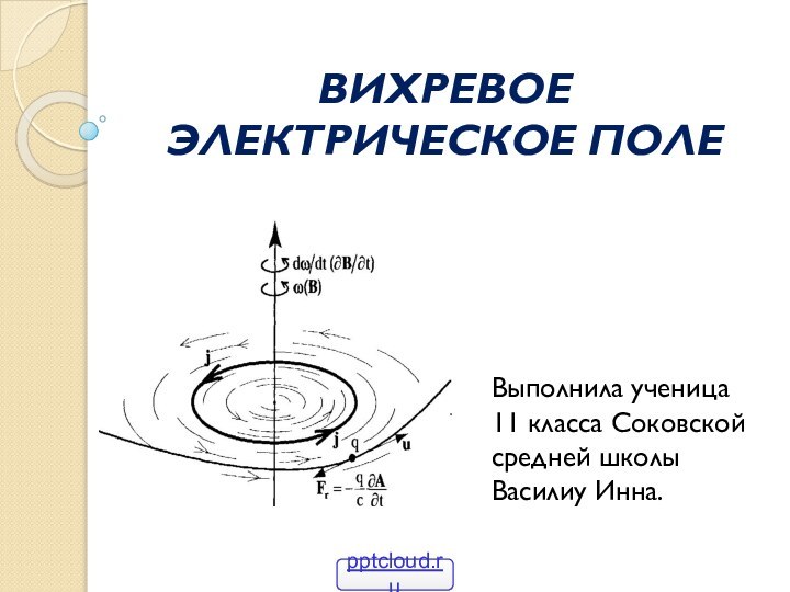 ВИХРЕВОЕ ЭЛЕКТРИЧЕСКОЕ ПОЛЕ Выполнила ученица 11 класса Соковской средней школы Василиу Инна.