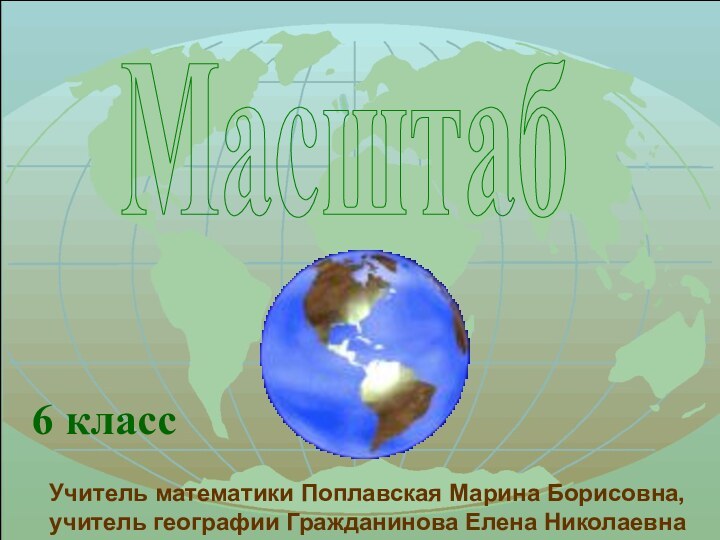 Масштаб6 классУчитель математики Поплавская Марина Борисовна,учитель географии Гражданинова Елена Николаевна