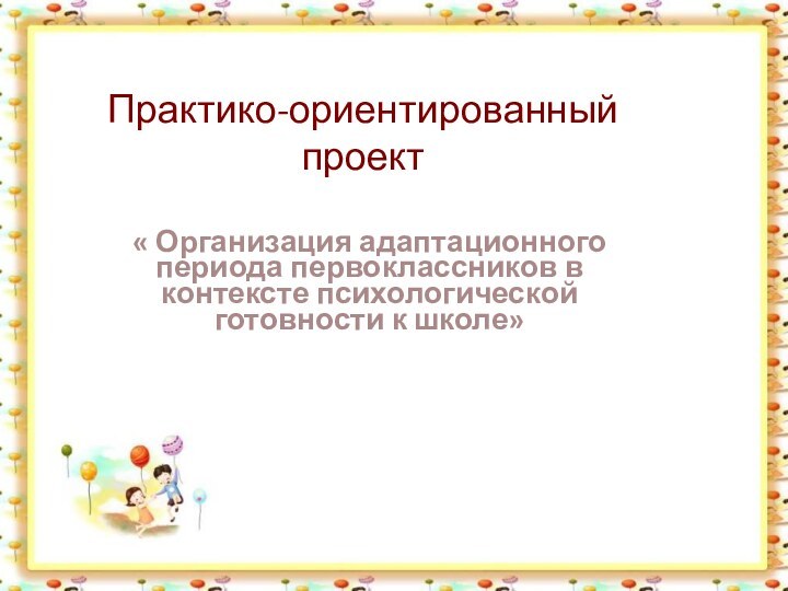 Практико-ориентированный проект« Организация адаптационного периода первоклассников в контексте психологической готовности к школе»