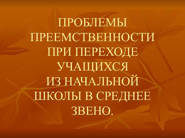 ПРОБЛЕМЫ ПРЕЕМСТВЕННОСТИ ПРИ ПЕРЕХОДЕ УЧАЩИХСЯ  ИЗ НАЧАЛЬНОЙ ШКОЛЫ В СРЕДНЕЕ ЗВЕНО.