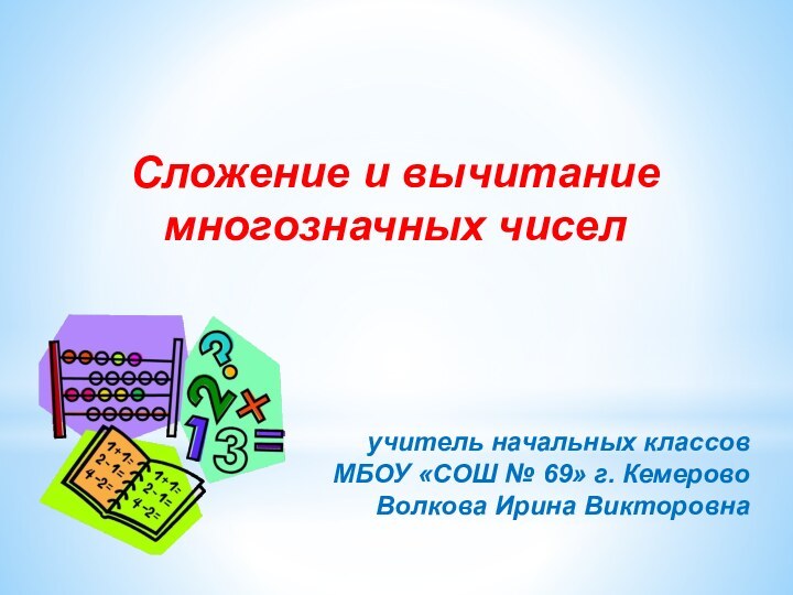 учитель начальных классовМБОУ «СОШ № 69» г. КемеровоВолкова Ирина ВикторовнаСложение и вычитание многозначных чисел 