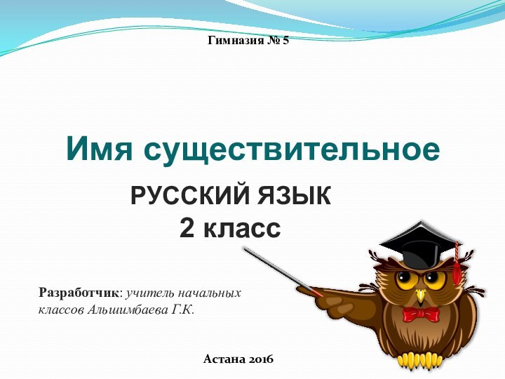 Разработчик: учитель начальных классов Альшимбаева Г.К.Астана 2016РУССКИЙ ЯЗЫК2 классГимназия № 5 Имя существительное