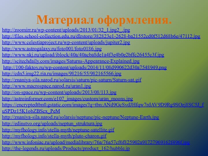 Материал оформления.http://zoomirr.ru/wp-content/uploads/2013/01/32_1.jpg2_.jpghttp://files.school-collection.edu.ru/dlrstore/382823e1-2628-ba21552cd0f512d68b6e/47112.jpghttp://www.celestiaproject.ru/wp-content/uploads/jupiter2.jpghttp://www.astrogalaxy.ru/foto001/foto0186.jpghttp://www.nkj.ru/upload/iblock/40a/40acba8de1a4f3e4b0e2bffc26455c3f.jpghttp://scitechdaily.com/images/Saturns-Appearance-Explained.jpg http://100-faktov.ru/wp-content/uploads/2014/11/08d990622d30a7548949.pnghttp://cdn5.img22.ria.ru/images/98216/55/982165566.jpghttp://znaniya-sila.narod.ru/solarsis/saturn/pic-saturn/Saturn-sat.gifhttp://www.macrospace.narod.ru/uran1.jpghttp://on-space.ru/wp-content/uploads/2013/08/113.jpghttp://astroinformer.com/e107_images/custom/uran_moons.jpghttps://encryptedtbn0.gstatic.com/images?q=tbn:ANd9GcSvdJHfqw7rdAV9D9Rg9SOzj8SC5J_fuSPDz15K1obZBScx_PeMhttp://znaniya-sila.narod.ru/solarsis/neptune/pic-neptune/Neptune-Earth.jpghttp://edinstvo.org/uploads/neptun_struktura.jpghttp://myfhology.info/stella-myth/neptune-satellite.gifhttp://myfhology.info/stella-myth/pluto-charon.gifhttp://www.infoniac.ru/upload/medialibrary/76a/76a57cf6f825902a91727969162f496f.jpghttp://the-legends.ru/uploads/Products/product_162/hubble.jp