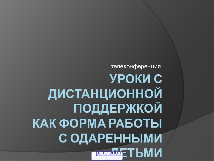 Уроки с дистанционной поддержкой  как форма работы  с одаренными детьмителеконференция