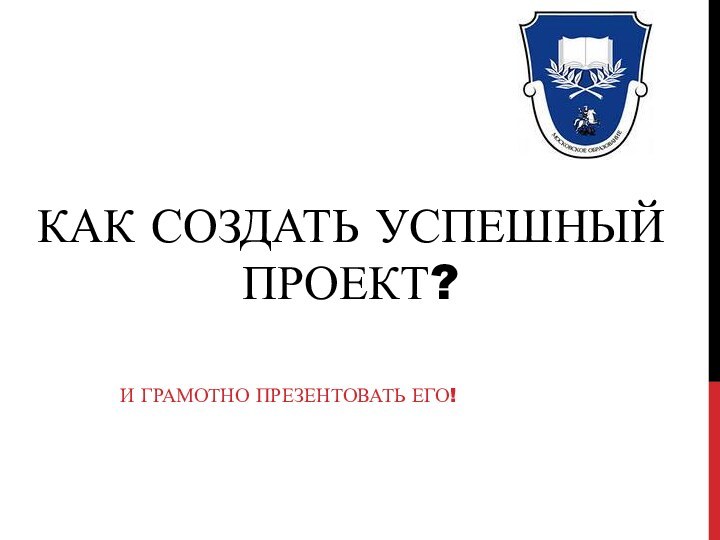 КАК СОЗДАТЬ УСПЕШНЫЙ ПРОЕКТ?И ГРАМОТНО ПРЕЗЕНТОВАТЬ ЕГО!