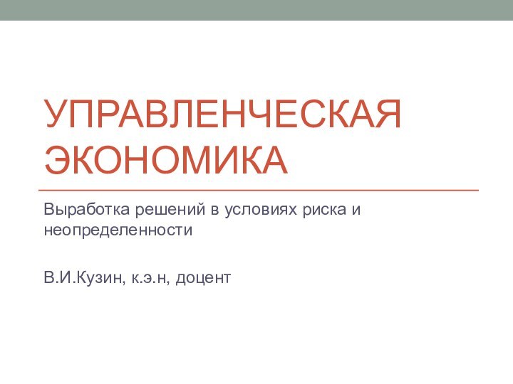 Управленческая экономикаВыработка решений в условиях риска и неопределенностиВ.И.Кузин, к.э.н, доцент