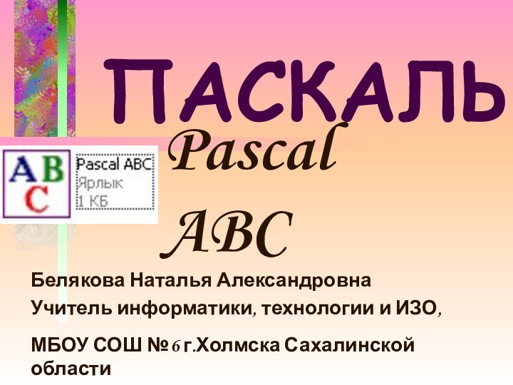 ПАСКАЛЬ Белякова Наталья АлександровнаУчитель информатики, технологии и ИЗО, МБОУ СОШ №6 г.Холмска Сахалинской областиPascal ABC