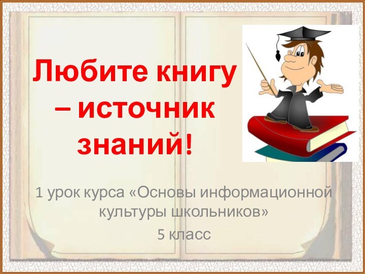 Любите книгу – источник знаний!1 урок курса «Основы информационной культуры школьников»5 класс