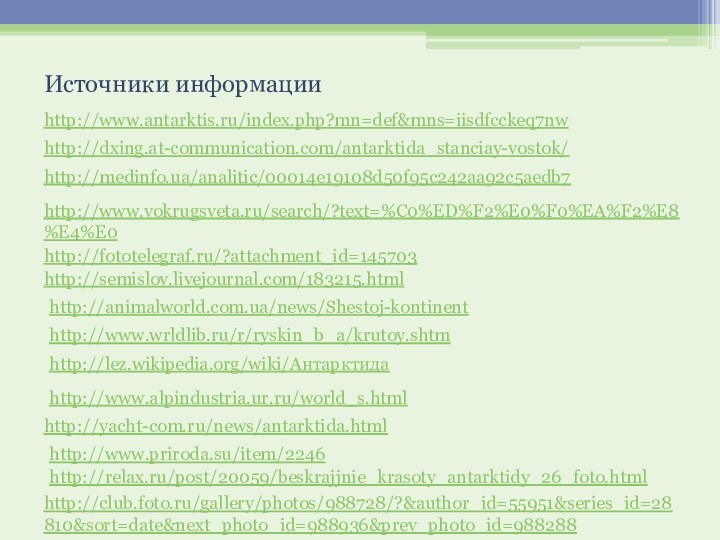 http://dxing.at-communication.com/antarktida_stanciay-vostok/http://www.antarktis.ru/index.php?mn=def&mns=iisdfcckeq7nwhttp://medinfo.ua/analitic/00014e19108d50f95c242aa92c5aedb7http://www.vokrugsveta.ru/search/?text=%C0%ED%F2%E0%F0%EA%F2%E8%E4%E0http://fototelegraf.ru/?attachment_id=145703http://semislov.livejournal.com/183215.htmlhttp://animalworld.com.ua/news/Shestoj-kontinenthttp://www.wrldlib.ru/r/ryskin_b_a/krutoy.shtmИсточники информацииhttp://lez.wikipedia.org/wiki/Антарктидаhttp://www.alpindustria.ur.ru/world_s.htmlhttp://yacht-com.ru/news/antarktida.htmlhttp://www.priroda.su/item/2246http://relax.ru/post/20059/beskrajjnie_krasoty_antarktidy_26_foto.htmlhttp://club.foto.ru/gallery/photos/988728/?&author_id=55951&series_id=28810&sort=date&next_photo_id=988936&prev_photo_id=988288