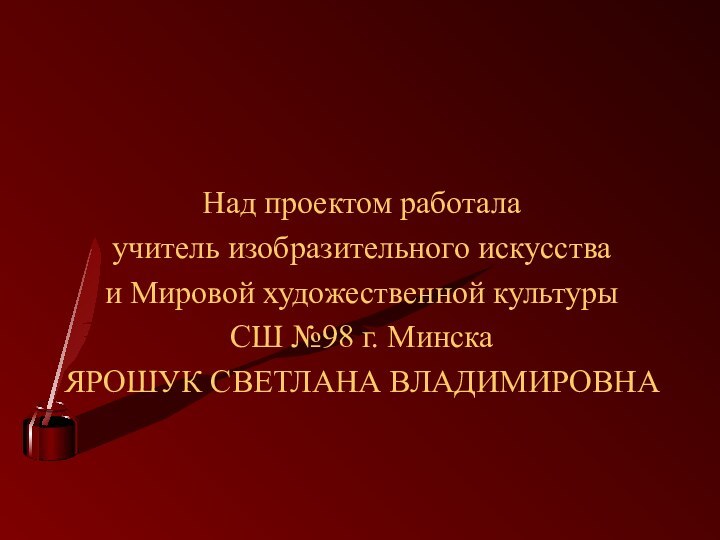 Над проектом работалаучитель изобразительного искусства и Мировой художественной культуры СШ №98 г. МинскаЯРОШУК СВЕТЛАНА ВЛАДИМИРОВНА