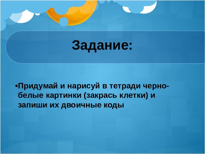 Задание:Придумай и нарисуй в тетради черно-белые картинки (закрась клетки) и запиши их двоичные коды