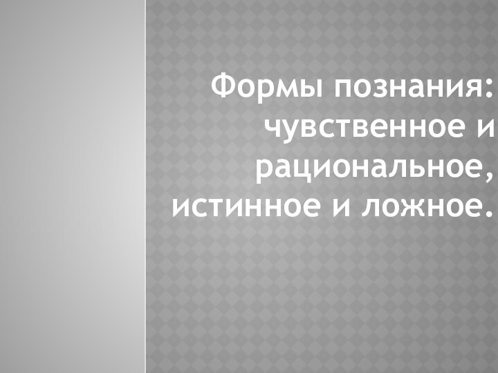 Формы познания: чувственное и рациональное, истинное и ложное.