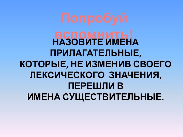 Попробуй вспомнить!Назовите имена прилагательные,Которые, не изменив своего лексического значения, перешли в Имена существительные.